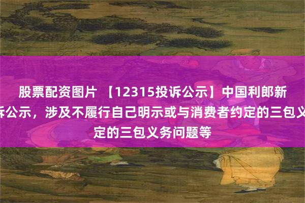 股票配资图片 【12315投诉公示】中国利郎新增3件投诉公示，涉及不履行自己明示或与消费者约定的三包义务问题等