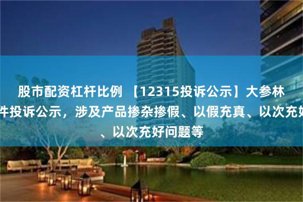 股市配资杠杆比例 【12315投诉公示】大参林新增11件投诉公示，涉及产品掺杂掺假、以假充真、以次充好问题等