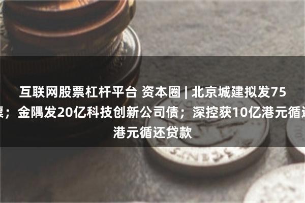 互联网股票杠杆平台 资本圈 | 北京城建拟发75亿中票；金隅发20亿科技创新公司债；深控获10亿港元循还贷款