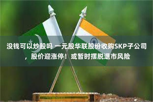 没钱可以炒股吗 一元股华联股份收购SKP子公司 ，股价迎涨停！或暂时摆脱退市风险