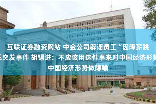 互联证劵融资网站 中金公司辟谣员工“因降薪跳楼”：系突发事件 胡锡进：不应该用这件事来对中国经济形势做隐喻