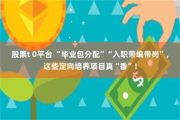 股票t 0平台 “毕业包分配”“入职带编带岗”，这些定向培养项目真“香”！