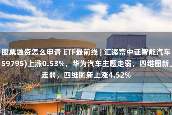 股票融资怎么申请 ETF最前线 | 汇添富中证智能汽车主题ETF(159795)上涨0.53%，华为汽车主题走弱，四维图新上涨4.52%