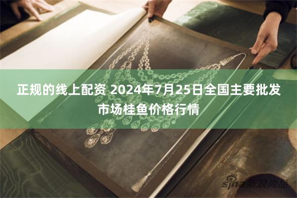 正规的线上配资 2024年7月25日全国主要批发市场桂鱼价格行情