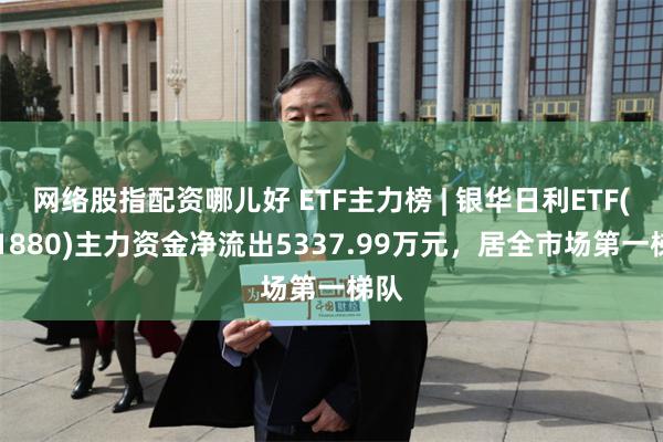 网络股指配资哪儿好 ETF主力榜 | 银华日利ETF(511880)主力资金净流出5337.99万元，居全市场第一梯队