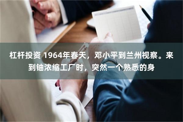 杠杆投资 1964年春天，邓小平到兰州视察。来到铀浓缩工厂时，突然一个熟悉的身