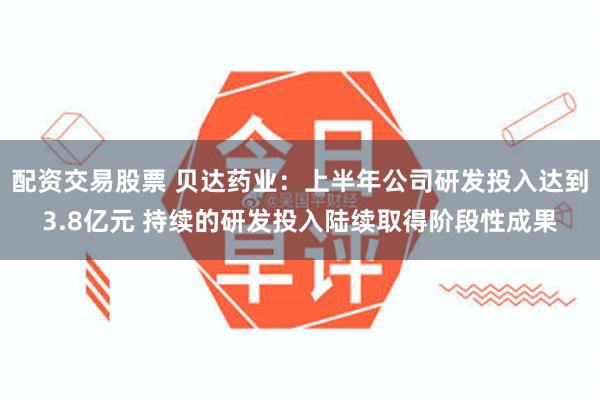 配资交易股票 贝达药业：上半年公司研发投入达到3.8亿元 持续的研发投入陆续取得阶段性成果