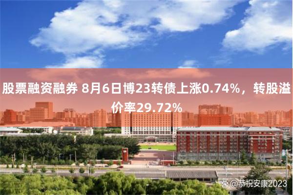 股票融资融券 8月6日博23转债上涨0.74%，转股溢价率29.72%