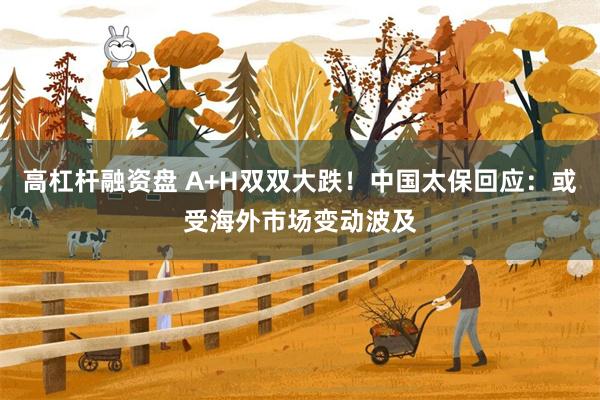 高杠杆融资盘 A+H双双大跌！中国太保回应：或受海外市场变动波及