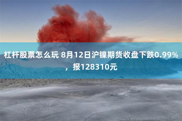 杠杆股票怎么玩 8月12日沪镍期货收盘下跌0.99%，报128310元