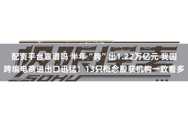 配资平台靠谱吗 半年“跨”出1.22万亿元 我国跨境电商进出口迅猛！13只概念股获机构一致看多