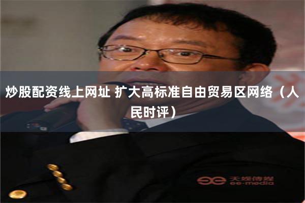 炒股配资线上网址 扩大高标准自由贸易区网络（人民时评）