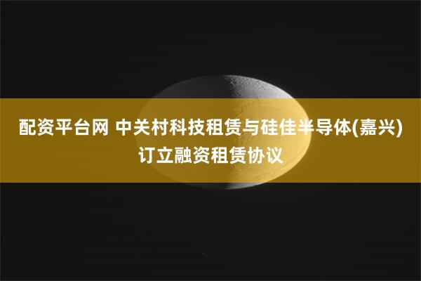 配资平台网 中关村科技租赁与硅佳半导体(嘉兴)订立融资租赁协议