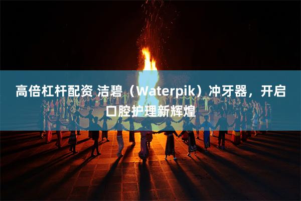 高倍杠杆配资 洁碧（Waterpik）冲牙器，开启口腔护理新辉煌