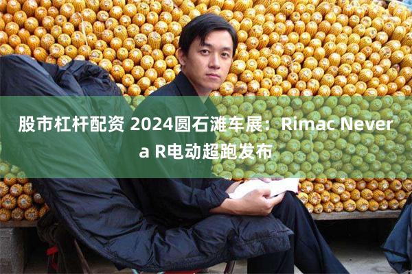 股市杠杆配资 2024圆石滩车展：Rimac Nevera R电动超跑发布