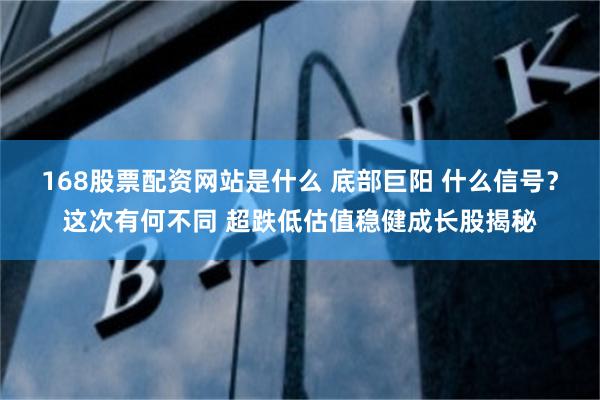 168股票配资网站是什么 底部巨阳 什么信号？这次有何不同 超跌低估值稳健成长股揭秘