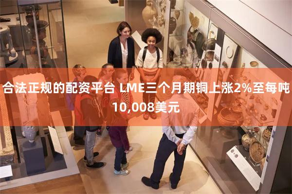 合法正规的配资平台 LME三个月期铜上涨2%至每吨10,008美元