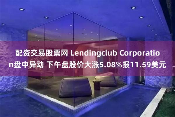 配资交易股票网 Lendingclub Corporation盘中异动 下午盘股价大涨5.08%报11.59美元