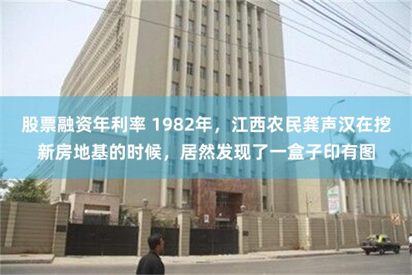 股票融资年利率 1982年，江西农民龚声汉在挖新房地基的时候，居然发现了一盒子印有图