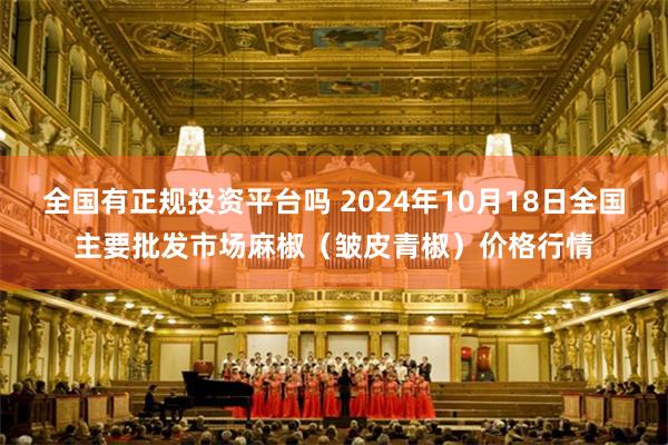 全国有正规投资平台吗 2024年10月18日全国主要批发市场麻椒（皱皮青椒）价格行情