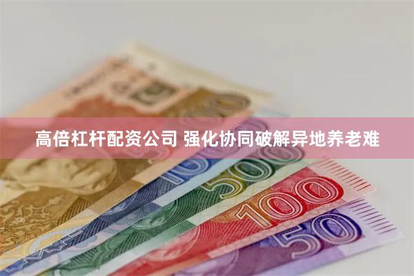 高倍杠杆配资公司 强化协同破解异地养老难