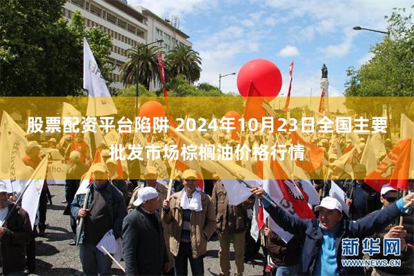 股票配资平台陷阱 2024年10月23日全国主要批发市场棕榈油价格行情