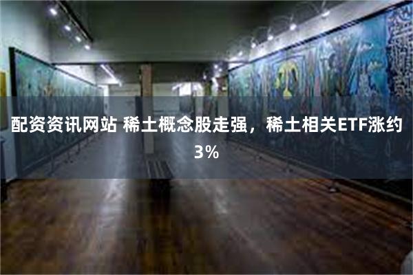 配资资讯网站 稀土概念股走强，稀土相关ETF涨约3%