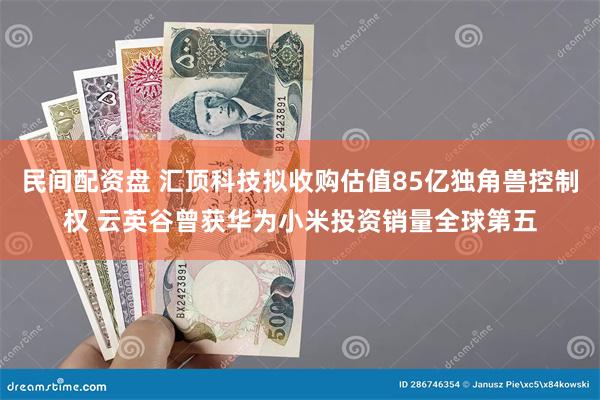 民间配资盘 汇顶科技拟收购估值85亿独角兽控制权 云英谷曾获华为小米投资销量全球第五