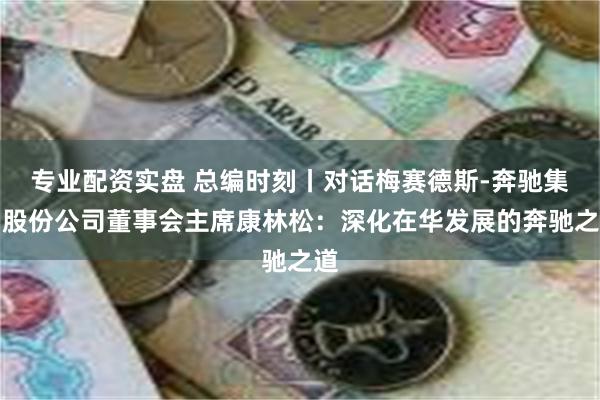 专业配资实盘 总编时刻丨对话梅赛德斯-奔驰集团股份公司董事会主席康林松：深化在华发展的奔驰之道