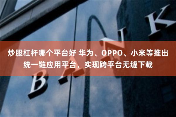 炒股杠杆哪个平台好 华为、OPPO、小米等推出统一链应用平台，实现跨平台无缝下载