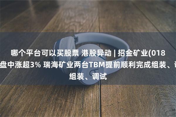 哪个平台可以买股票 港股异动 | 招金矿业(01818)盘中涨超3% 瑞海矿业两台TBM提前顺利完成组装、调试