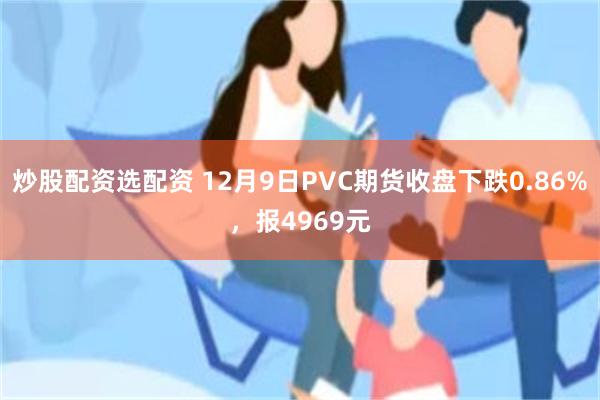 炒股配资选配资 12月9日PVC期货收盘下跌0.86%，报4969元