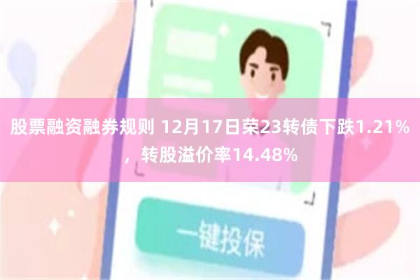 股票融资融券规则 12月17日荣23转债下跌1.21%，转股溢价率14.48%