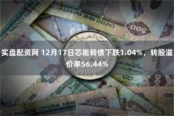 实盘配资网 12月17日芯能转债下跌1.04%，转股溢价率56.44%