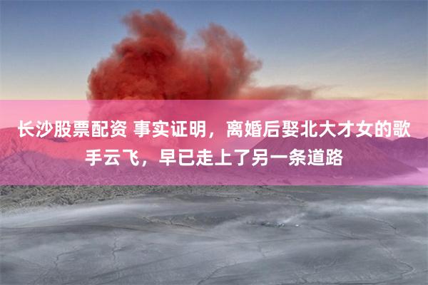 长沙股票配资 事实证明，离婚后娶北大才女的歌手云飞，早已走上了另一条道路