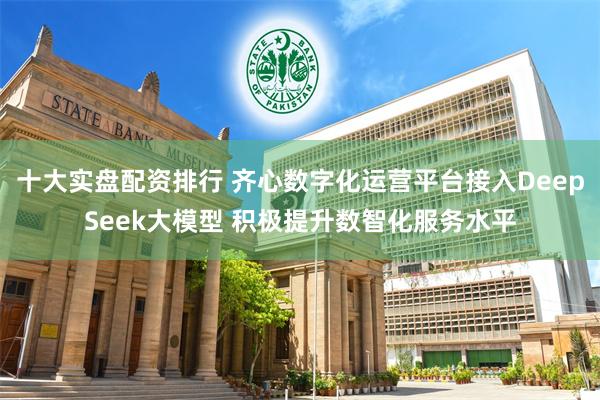 十大实盘配资排行 齐心数字化运营平台接入DeepSeek大模型 积极提升数智化服务水平