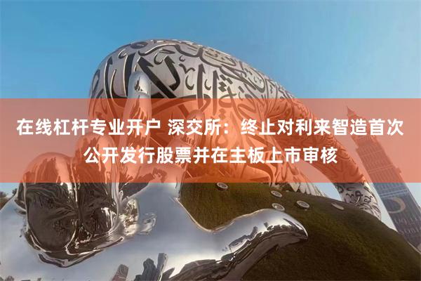 在线杠杆专业开户 深交所：终止对利来智造首次公开发行股票并在主板上市审核