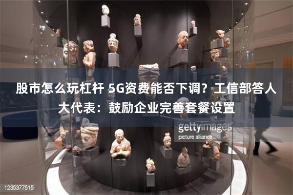 股市怎么玩杠杆 5G资费能否下调？工信部答人大代表：鼓励企业完善套餐设置