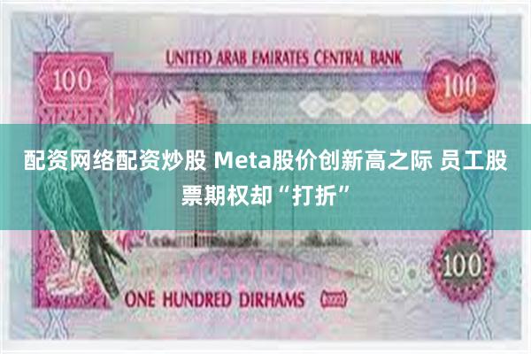 配资网络配资炒股 Meta股价创新高之际 员工股票期权却“打折”