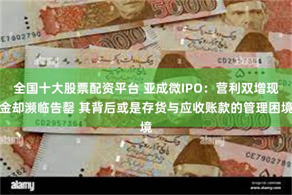 全国十大股票配资平台 亚成微IPO：营利双增现金却濒临告罄 其背后或是存货与应收账款的管理困境