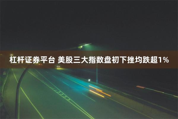 杠杆证券平台 美股三大指数盘初下挫均跌超1%