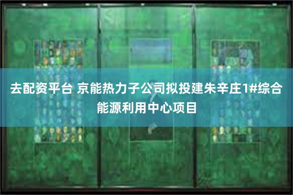 去配资平台 京能热力子公司拟投建朱辛庄1#综合能源利用中心项目