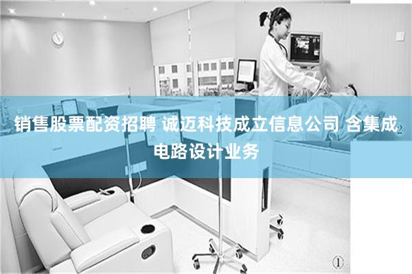销售股票配资招聘 诚迈科技成立信息公司 含集成电路设计业务